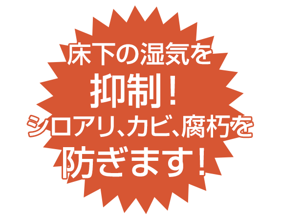 床下の湿気を 抑制！ シロアリ、カビ、腐朽を 防ぎます！